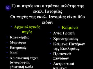 Γ) οι πηγές και ο τρόπος μελέτης της
               εκκλ. Ιστορίας
    Οι πηγές της εκκλ. Ιστορίας είναι δύο
                    ειδών
    • Αρχαιολογικές        • Κείμενα
          πηγές         • Αγία Γραφή
•   Κατακόμβες          • Χρονογραφίες
•   Μαρτύρια            • Κείμενα Πατέρων
•   Επιγραφές             της Εκκλησίας
•   Ναοί                • Πρακτικά
•   Χριστιανική τέχνη     Συνόδων
    (αγιογραφία,        • Λατρευτικά
09/18/12                         8
    γλυπτική κ.αλ)
 