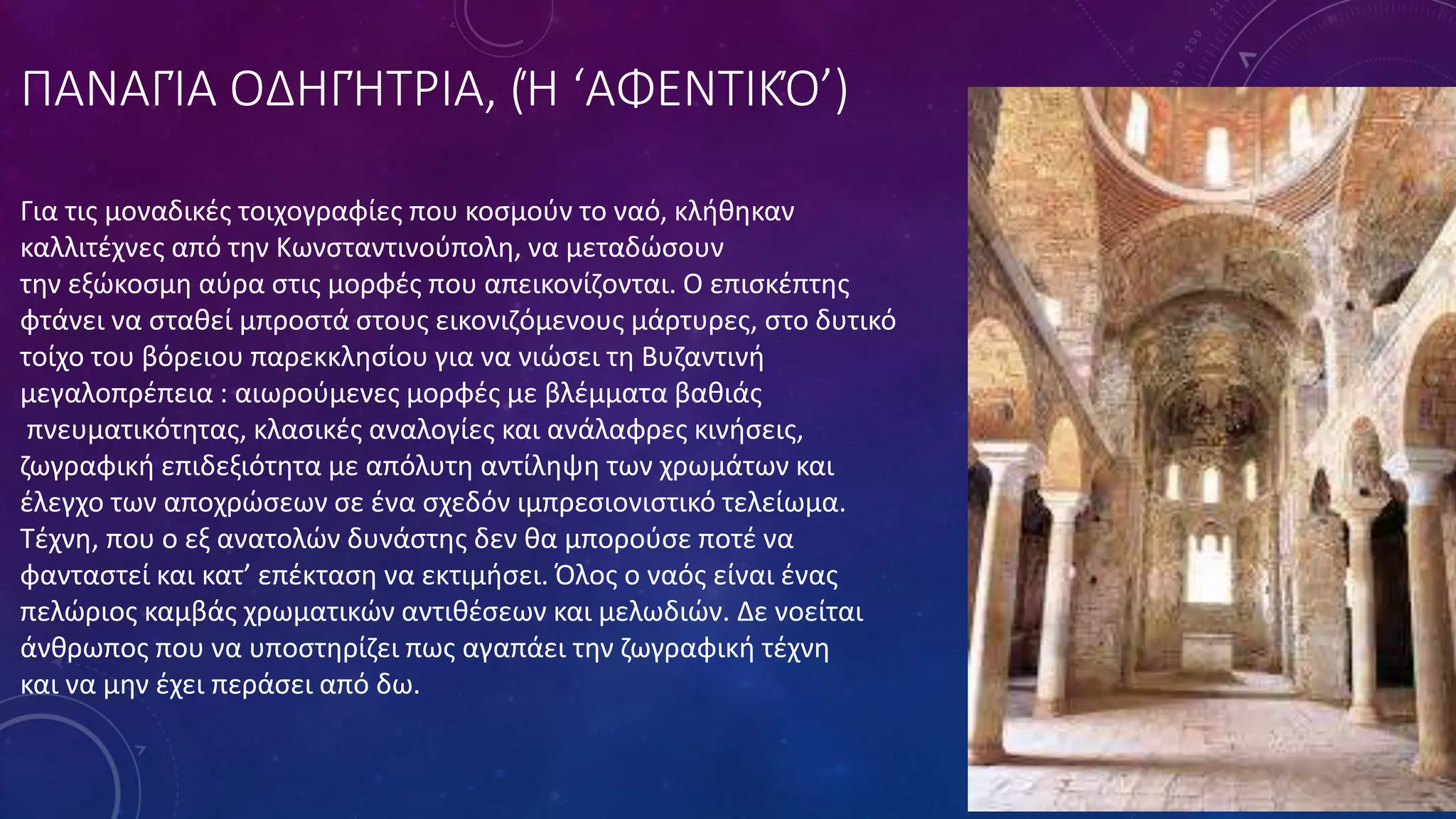 ΠΑΝΑΓΊΑ ΟΔΗΓΉΤΡΙΑ, (Ή ‘ΑΦΕΝΤΙΚΌ’)
Για τις μοναδικές τοιχογραφίες που κοσμούν το ναό, κλήθηκαν
καλλιτέχνες από την Κωνσταντινούπολη, να μεταδώσουν
την εξώκοσμη αύρα στις μορφές που απεικονίζονται. Ο επισκέπτης
φτάνει να σταθεί μπροστά στους εικονιζόμενους μάρτυρες, στο δυτικό
τοίχο του βόρειου παρεκκλησίου για να νιώσει τη Βυζαντινή
μεγαλοπρέπεια : αιωρούμενες μορφές με βλέμματα βαθιάς
πνευματικότητας, κλασικές αναλογίες και ανάλαφρες κινήσεις,
ζωγραφική επιδεξιότητα με απόλυτη αντίληψη των χρωμάτων και
έλεγχο των αποχρώσεων σε ένα σχεδόν ιμπρεσιονιστικό τελείωμα.
Τέχνη, που ο εξ ανατολών δυνάστης δεν θα μπορούσε ποτέ να
φανταστεί και κατ’ επέκταση να εκτιμήσει. Όλος ο ναός είναι ένας
πελώριος καμβάς χρωματικών αντιθέσεων και μελωδιών. Δε νοείται
άνθρωπος που να υποστηρίζει πως αγαπάει την ζωγραφική τέχνη
και να μην έχει περάσει από δω.
 