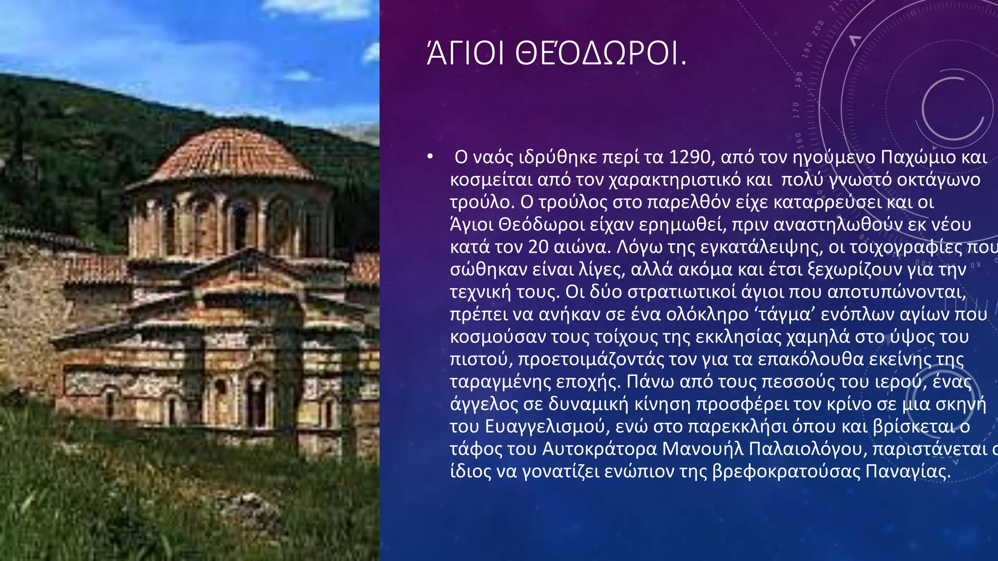 ΆΓΙΟΙ ΘΕΌΔΩΡΟΙ.
• Ο ναός ιδρύθηκε περί τα 1290, από τον ηγούμενο Παχώμιο και
κοσμείται από τον χαρακτηριστικό και πολύ γνωστό οκτάγωνο
τρούλο. Ο τρούλος στο παρελθόν είχε καταρρεύσει και οι
Άγιοι Θεόδωροι είχαν ερημωθεί, πριν αναστηλωθούν εκ νέου
κατά τον 20 αιώνα. Λόγω της εγκατάλειψης, οι τοιχογραφίες που
σώθηκαν είναι λίγες, αλλά ακόμα και έτσι ξεχωρίζουν για την
τεχνική τους. Οι δύο στρατιωτικοί άγιοι που αποτυπώνονται,
πρέπει να ανήκαν σε ένα ολόκληρο ‘τάγμα’ ενόπλων αγίων που
κοσμούσαν τους τοίχους της εκκλησίας χαμηλά στο ύψος του
πιστού, προετοιμάζοντάς τον για τα επακόλουθα εκείνης της
ταραγμένης εποχής. Πάνω από τους πεσσούς του ιερού, ένας
άγγελος σε δυναμική κίνηση προσφέρει τον κρίνο σε μια σκηνή
του Ευαγγελισμού, ενώ στο παρεκκλήσι όπου και βρίσκεται ο
τάφος του Αυτοκράτορα Μανουήλ Παλαιολόγου, παριστάνεται ο
ίδιος να γονατίζει ενώπιον της βρεφοκρατούσας Παναγίας.
 