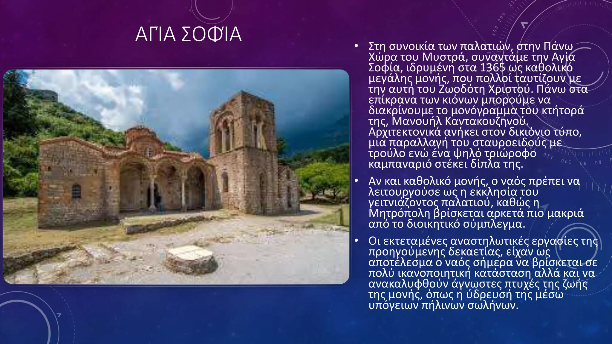 ΑΓΊΑ ΣΟΦΊΑ • Στη συνοικία των παλατιών, στην Πάνω
Χώρα του Μυστρά, συναντάμε την Αγία
Σοφία, ιδρυμένη στα 1365 ως καθολικό
μεγάλης μονής, που πολλοί ταυτίζουν με
την αυτή του Ζωοδότη Χριστού. Πάνω στα
επίκρανα των κιόνων μπορούμε να
διακρίνουμε το μονόγραμμα του κτήτορά
της, Μανουήλ Καντακουζηνού.
Αρχιτεκτονικά ανήκει στον δικιόνιο τύπο,
μια παραλλαγή του σταυροειδούς με
τρούλο ενώ ένα ψηλό τριώροφο
καμπαναριό στέκει δίπλα της.
• Αν και καθολικό μονής, ο ναός πρέπει να
λειτουργούσε ως η εκκλησία του
γειτνιάζοντος παλατιού, καθώς η
Μητρόπολη βρίσκεται αρκετά πιο μακριά
από το διοικητικό σύμπλεγμα.
• Οι εκτεταμένες αναστηλωτικές εργασίες της
προηγούμενης δεκαετίας, είχαν ως
αποτέλεσμα ο ναός σήμερα να βρίσκεται σε
πολύ ικανοποιητική κατάσταση αλλά και να
ανακαλυφθούν άγνωστες πτυχές της ζωής
της μονής, όπως η ύδρευσή της μέσω
υπόγειων πήλινων σωλήνων.
 