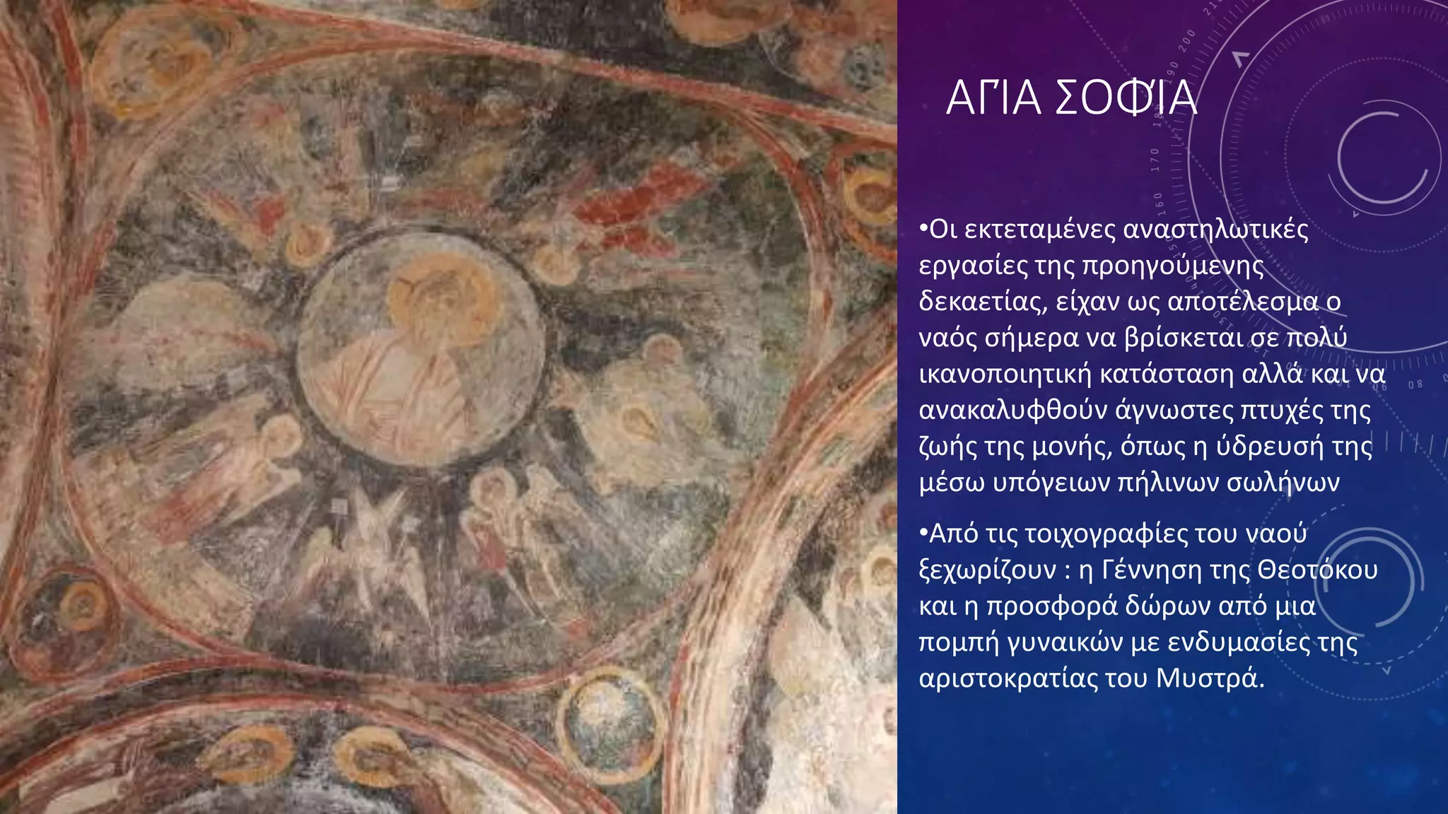 ΑΓΊΑ ΣΟΦΊΑ
•Οι εκτεταμένες αναστηλωτικές
εργασίες της προηγούμενης
δεκαετίας, είχαν ως αποτέλεσμα ο
ναός σήμερα να βρίσκεται σε πολύ
ικανοποιητική κατάσταση αλλά και να
ανακαλυφθούν άγνωστες πτυχές της
ζωής της μονής, όπως η ύδρευσή της
μέσω υπόγειων πήλινων σωλήνων
•Από τις τοιχογραφίες του ναού
ξεχωρίζουν : η Γέννηση της Θεοτόκου
και η προσφορά δώρων από μια
πομπή γυναικών με ενδυμασίες της
αριστοκρατίας του Μυστρά.
 