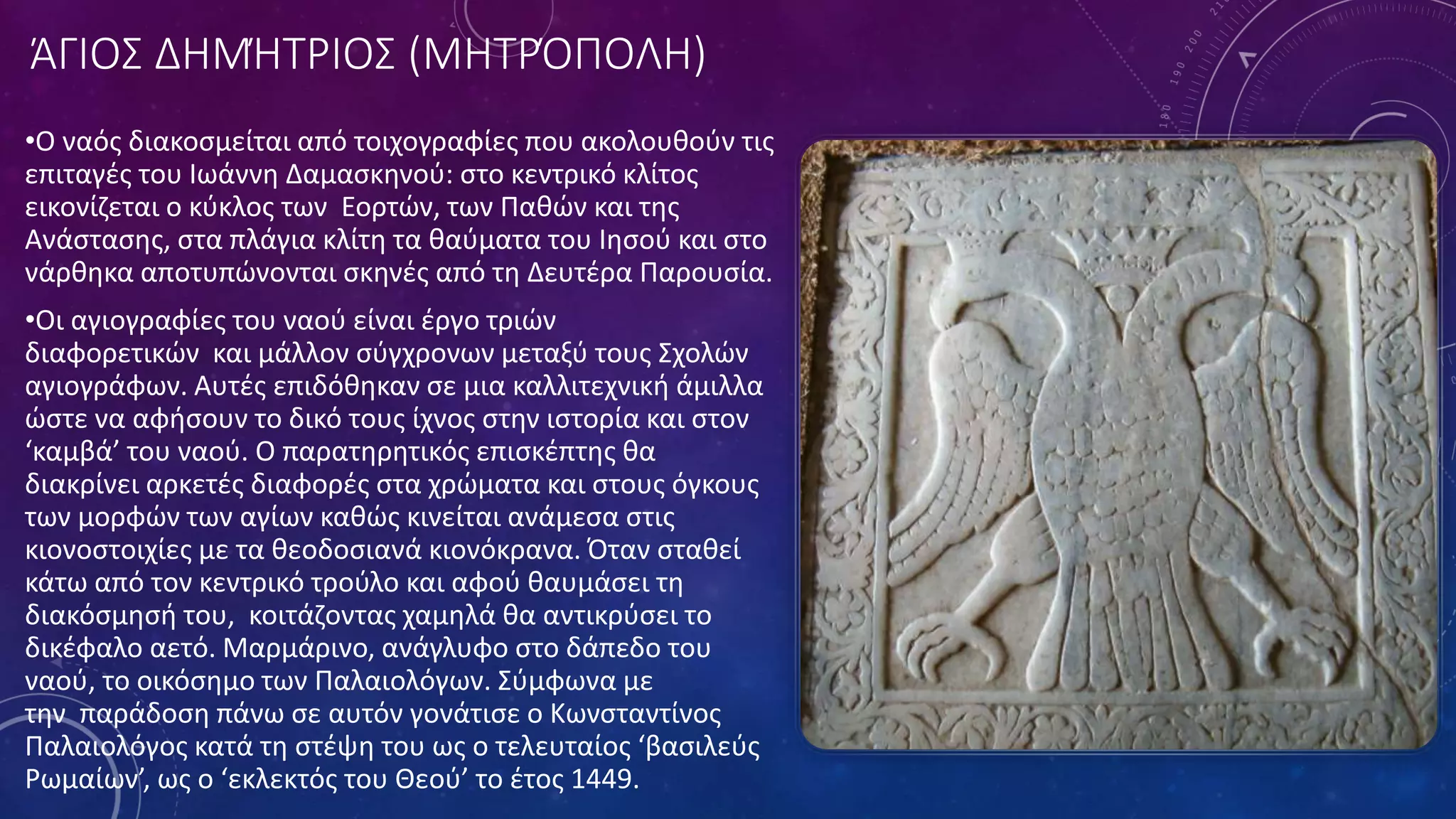 ΆΓΙΟΣ ΔΗΜΉΤΡΙΟΣ (ΜΗΤΡΌΠΟΛΗ)
•Ο ναός διακοσμείται από τοιχογραφίες που ακολουθούν τις
επιταγές του Ιωάννη Δαμασκηνού: στο κεντρικό κλίτος
εικονίζεται ο κύκλος των Εορτών, των Παθών και της
Ανάστασης, στα πλάγια κλίτη τα θαύματα του Ιησού και στο
νάρθηκα αποτυπώνονται σκηνές από τη Δευτέρα Παρουσία.
•Οι αγιογραφίες του ναού είναι έργο τριών
διαφορετικών και μάλλον σύγχρονων μεταξύ τους Σχολών
αγιογράφων. Αυτές επιδόθηκαν σε μια καλλιτεχνική άμιλλα
ώστε να αφήσουν το δικό τους ίχνος στην ιστορία και στον
‘καμβά’ του ναού. Ο παρατηρητικός επισκέπτης θα
διακρίνει αρκετές διαφορές στα χρώματα και στους όγκους
των μορφών των αγίων καθώς κινείται ανάμεσα στις
κιονοστοιχίες με τα θεοδοσιανά κιονόκρανα. Όταν σταθεί
κάτω από τον κεντρικό τρούλο και αφού θαυμάσει τη
διακόσμησή του, κοιτάζοντας χαμηλά θα αντικρύσει το
δικέφαλο αετό. Μαρμάρινο, ανάγλυφο στο δάπεδο του
ναού, το οικόσημο των Παλαιολόγων. Σύμφωνα με
την παράδοση πάνω σε αυτόν γονάτισε ο Κωνσταντίνος
Παλαιολόγος κατά τη στέψη του ως ο τελευταίος ‘βασιλεύς
Ρωμαίων’, ως ο ‘εκλεκτός του Θεού’ το έτος 1449.
 