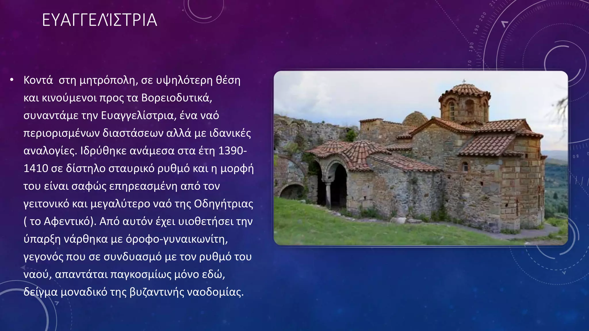 ΕΥΑΓΓΕΛΊΣΤΡΙΑ
• Κοντά στη μητρόπολη, σε υψηλότερη θέση
και κινούμενοι προς τα Βορειοδυτικά,
συναντάμε την Ευαγγελίστρια, ένα ναό
περιορισμένων διαστάσεων αλλά με ιδανικές
αναλογίες. Ιδρύθηκε ανάμεσα στα έτη 1390-
1410 σε δίστηλο σταυρικό ρυθμό και η μορφή
του είναι σαφώς επηρεασμένη από τον
γειτονικό και μεγαλύτερο ναό της Οδηγήτριας
( το Αφεντικό). Από αυτόν έχει υιοθετήσει την
ύπαρξη νάρθηκα με όροφο-γυναικωνίτη,
γεγονός που σε συνδυασμό με τον ρυθμό του
ναού, απαντάται παγκοσμίως μόνο εδώ,
δείγμα μοναδικό της βυζαντινής ναοδομίας.
 