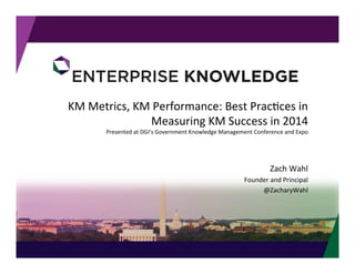 ©	
  Enterprise	
  Knowledge,	
  LLC	
  
KM	
  Metrics,	
  KM	
  Performance:	
  Best	
  Prac<ces	
  in	
  
Measuring	
  KM	
  Success	
  in	
  2014	
  
Presented	
  at	
  DGI’s	
  Government	
  Knowledge	
  Management	
  Conference	
  and	
  Expo	
  	
  
Zach	
  Wahl	
  
Founder	
  and	
  Principal	
  
@ZacharyWahl	
  
 