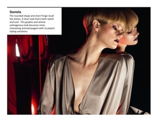 Daniela 
The rounded shape and short fringe recall 
the Sixties. A short look that's both stylish 
and cool.  This graphic and almost 
androgynous look becomes more 
interesting and extravagant with its playful 
styling variations.   
 