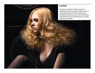 Josefine 
Curls are a hot topic! Josefine wears her 
magnificent hair at shoulder length, the hair is 
subtly graduated, so that the curls bounce 
beautifully and become ever more voluminous. 
The blond hair is soft and harmonious, almost 
playful and child‐like.  
 