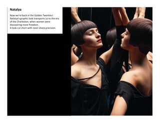 Natalya 
Now we're back in the Golden Twenties! 
Natalya's graphic look transports us to the era 
of the Charleston, when women were 
discovering more freedom.  
A look cut short with razor‐sharp precision.  
 