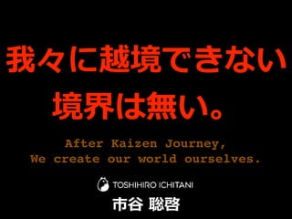 After Kaizen Journey,
We create our world ourselves.
我々に越境できない
境界は無い。
市⾕ 聡啓
 