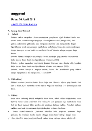 anggreni
Rabu, 20 April 2011
ASKEP DM PADA LANSIA
A. Konsep Dasar Penyakit
1. Definisi
Diabetes melitus merupakan kelainan metabolisme yang kronis terjadi defisiensi insulin atau
retensi insulin, di tandai dengan tingginya keadaan glukosa darah (hiperglikemia) dan
glukosa dalam urine (glukosuria) atau merupakan sindroma klinis yang ditandai dengan
hiperglikemia kronik dan gangguan metabolisme karbohidrat, lemak dan protein sehubungan
dengan kurangnya sekresi insulin secara absolut / relatif dan atau adanya gangguan fungsi
insulin.
Diabetes mellitus merupakan sekelompok kelainan heterogen yang ditandai oleh kenaikan
kadar glukosa dalam darah atau hiperglikemia (Mansjoer, 2000).
Diabetes mellitus merupakan sekelompok kelainan heterogen yang ditandai oleh kenaikan
kadar glukosa dalam darah atau hiperglikemia. (Brunner dan Suddarth, 2002).
Diabetes mellitus merupakan penyakit sistemis, kronis, dan multifaktorial yang dicirikan
dengan hiperglikemia dan hipoglikemia. ( Mary,2009)
2. Epidemiologi
Diabetes terutama prevalen diantara kaum lanjut usia. Diantara individu yang berusia lebih
dari 65 tahun, 8,6% menderita diabetes tipe II. Angka ini mencakup 15% populasi pada panti
lansia.
3. Etiologi
Pada lansia cenderung terjadi peningkatan berat badan, bukan karena mengkonsumsi kalori
berlebih namun karena perubahan rasio lemak-otot dan penurunan laju metabolisme basal.
Hal ini dapat menjadi faktor predisposisi terjadinya diabetes mellitus. Penyebab diabetes
mellitus pada lansia secara umum dapat digolongkan ke dalam dua besar:
 Proses menua/kemunduran (Penurunan sensitifitas indra pengecap, penurunan fungsi
pankreas, dan penurunan kualitas insulin sehingga insulin tidak berfungsi dengan baik).
 Gaya hidup(life style) yang jelek (banyak makan, jarang olahraga, minum alkohol, dll.)
 