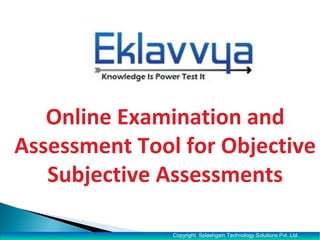 Tool for Objective /Subjective 
Online and Offline Assessments 
•Total Online Examinations Conducted: 50,000+ 
•Institutes/ Schools/ Colleges/ Universities using Eklavvya: 10+ 
•Total Number of Users of the System : 10000+ 
Register for Free- Evaluation Version Today 
Copyright Splashgain Technology Solutions Pvt. Ltd. 
 