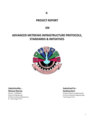 1
A
PROJECT REPORT
ON
ADVANCED METREING INFRASTRUCTURE PROTOCOLS,
STANDARDS & INITIATIVES
SubmittedBy: - SubmittedTo:-
Eklavya Sharma SandeepSoni
Roll No.- 12EBKEE031 Professor(Electrical Department)
Electrical Engineering I B K Birla Instituteof Engineering &
B K Birla Instituteof Engineering Technology, Pilani
& Technology, Pilani
 