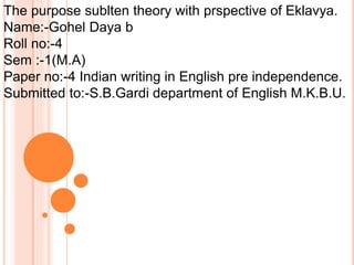 The purpose sublten theory with prspective of Eklavya. 
Name:-Gohel Daya b 
Roll no:-4 
Sem :-1(M.A) 
Paper no:-4 Indian writing in English pre independence. 
Submitted to:-S.B.Gardi department of English M.K.B.U. 
 