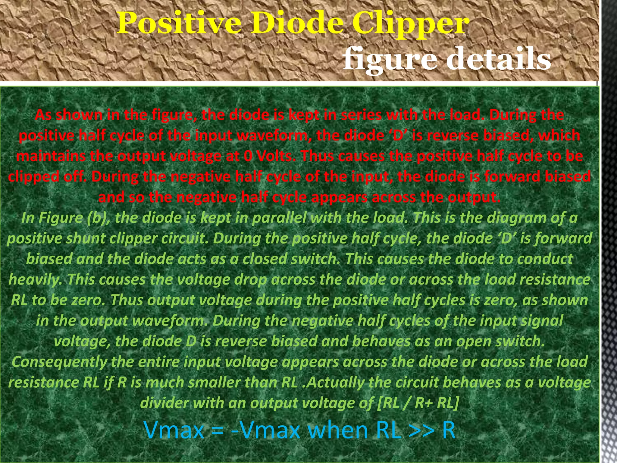 As shown in the figure, the diode is kept in series with the load. During the
positive half cycle of the input waveform, the diode ‘D’ is reverse biased, which
maintains the output voltage at 0 Volts. Thus causes the positive half cycle to be
clipped off. During the negative half cycle of the input, the diode is forward biased
and so the negative half cycle appears across the output.
In Figure (b), the diode is kept in parallel with the load. This is the diagram of a
positive shunt clipper circuit. During the positive half cycle, the diode ‘D’ is forward
biased and the diode acts as a closed switch. This causes the diode to conduct
heavily. This causes the voltage drop across the diode or across the load resistance
RL to be zero. Thus output voltage during the positive half cycles is zero, as shown
in the output waveform. During the negative half cycles of the input signal
voltage, the diode D is reverse biased and behaves as an open switch.
Consequently the entire input voltage appears across the diode or across the load
resistance RL if R is much smaller than RL .Actually the circuit behaves as a voltage
divider with an output voltage of [RL / R+ RL]
Vmax = -Vmax when RL >> R
Positive Diode Clipper
figure details
 