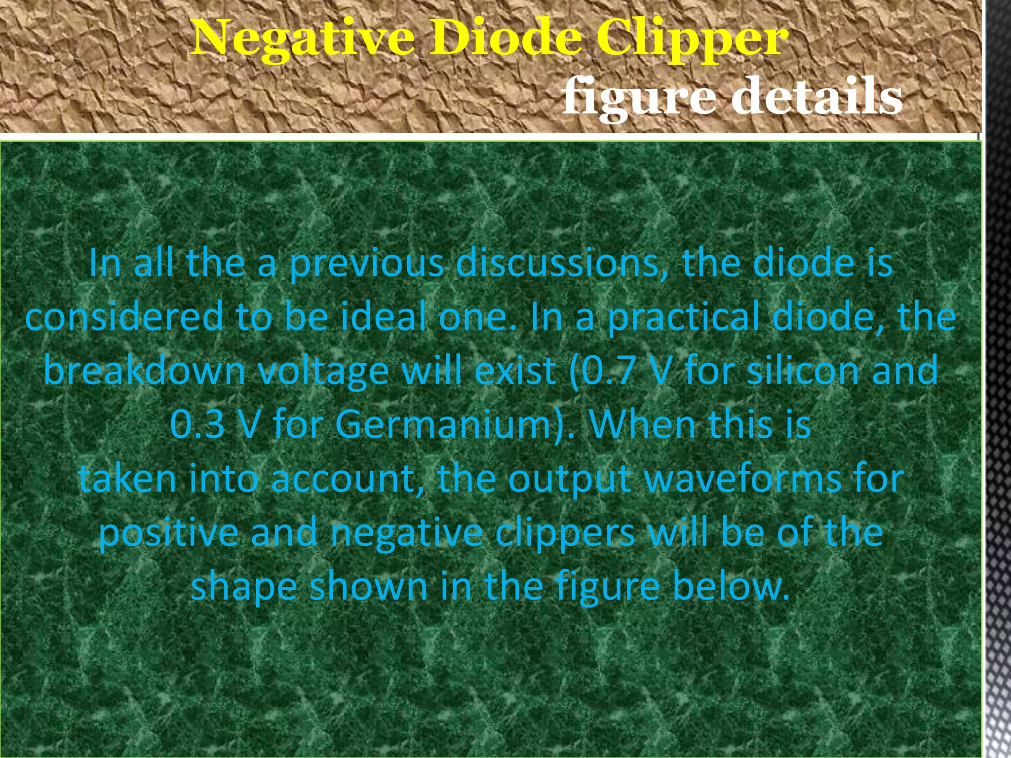 In all the a previous discussions, the diode is
considered to be ideal one. In a practical diode, the
breakdown voltage will exist (0.7 V for silicon and
0.3 V for Germanium). When this is
taken into account, the output waveforms for
positive and negative clippers will be of the
shape shown in the figure below.
Negative Diode Clipper
figure details
 