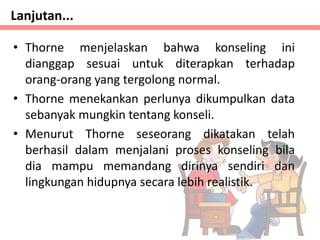 • Thorne menjelaskan bahwa konseling ini
dianggap sesuai untuk diterapkan terhadap
orang-orang yang tergolong normal.
• Thorne menekankan perlunya dikumpulkan data
sebanyak mungkin tentang konseli.
• Menurut Thorne seseorang dikatakan telah
berhasil dalam menjalani proses konseling bila
dia mampu memandang dirinya sendiri dan
lingkungan hidupnya secara lebih realistik.
Lanjutan...
 