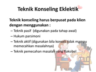 Teknik Konseling Eklektik
Teknik konseling harus berpusat pada klien
dengan menggunakan :
– Teknik pasif (digunakan pada tahap awal)
– Hukum parsimoni
– Teknik aktif (digunakan bila konseli tidak mampu
memecahkan masalahnya)
– Teknik pemecahan masalah yang flaksibel
 