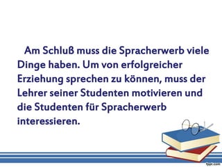 Am Schluß muss die Spracherwerb viele
Dinge haben. Um von erfolgreicher
Erziehung sprechen zu können, muss der
Lehrer seiner Studenten motivieren und
die Studenten für Spracherwerb
interessieren.
 
