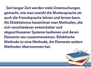 Seit langer Zeit werden viele Untersuchungen
gemacht, wie man sowohl die Muttersprache als
auch die Fremdsprache lehren und lernen kann.
Als Eklektizismus bezeichnet man Methoden, die
sich verschiedener entwickelter und
abgeschlossener Systeme bedienen und deren
Elemente neu zusammensetzen. Eklektische
Methode ist eine Methode, die Elemente andere
Methoden übernommen hat.
 