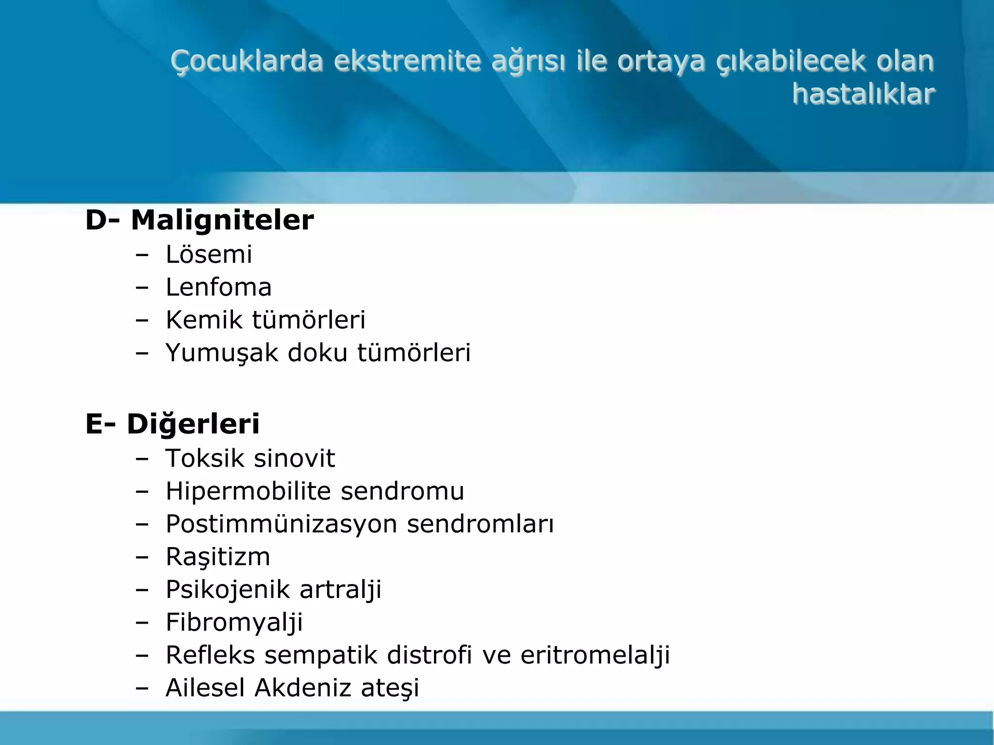 Çocuklarda ekstremite ağrısı ile ortaya çıkabilecek olan
                                                     hastalıklar



D- Maligniteler
   –   Lösemi
   –   Lenfoma
   –   Kemik tümörleri
   –   YumuĢak doku tümörleri

E- Diğerleri
   –   Toksik sinovit
   –   Hipermobilite sendromu
   –   Postimmünizasyon sendromları
   –   RaĢitizm
   –   Psikojenik artralji
   –   Fibromyalji
   –   Refleks sempatik distrofi ve eritromelalji
   –   Ailesel Akdeniz ateĢi
 