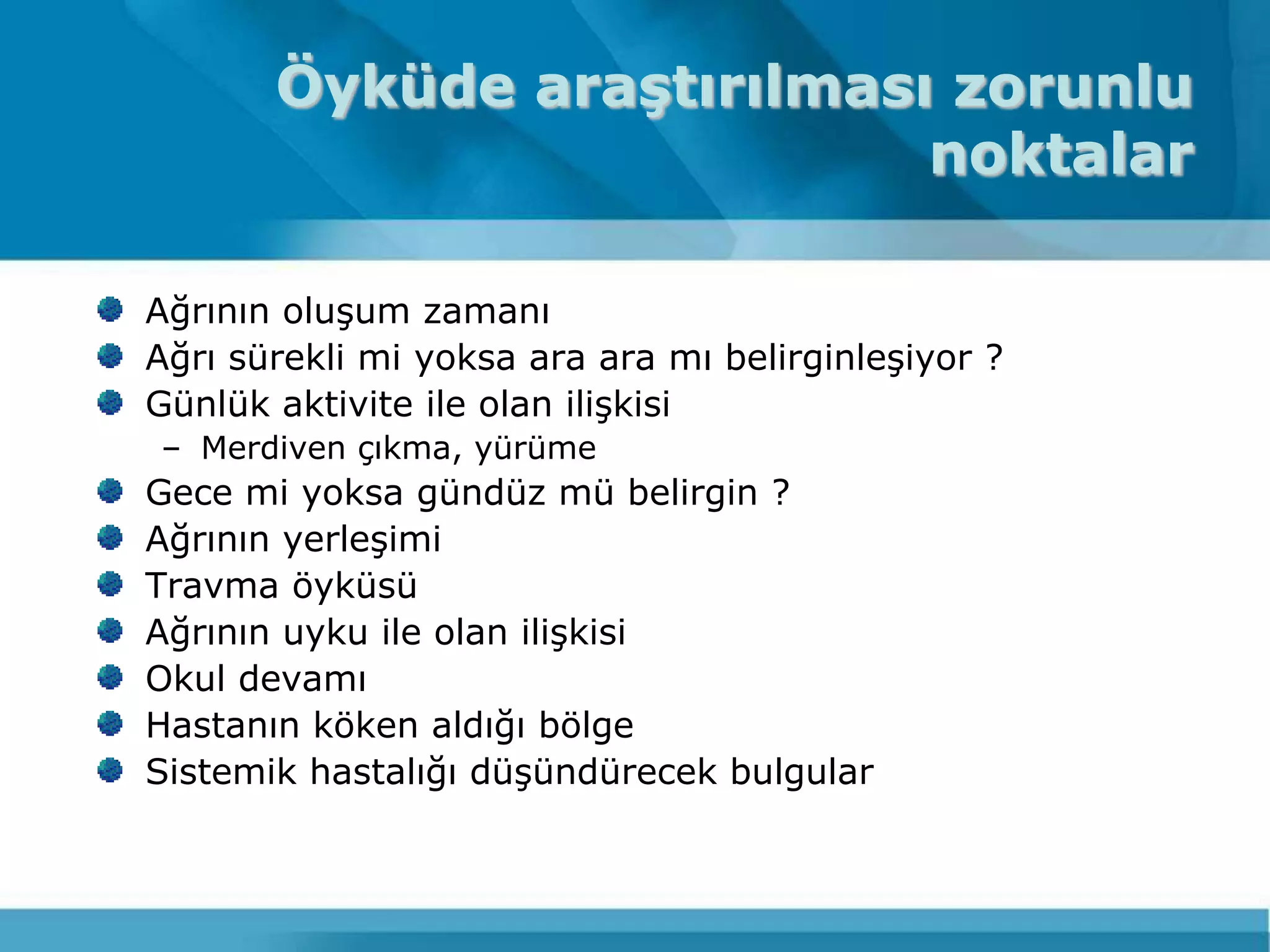 Öyküde araştırılması zorunlu
                           noktalar

Ağrının oluĢum zamanı
Ağrı sürekli mi yoksa ara ara mı belirginleĢiyor ?
Günlük aktivite ile olan iliĢkisi
– Merdiven çıkma, yürüme
Gece mi yoksa gündüz mü belirgin ?
Ağrının yerleĢimi
Travma öyküsü
Ağrının uyku ile olan iliĢkisi
Okul devamı
Hastanın köken aldığı bölge
Sistemik hastalığı düĢündürecek bulgular
 