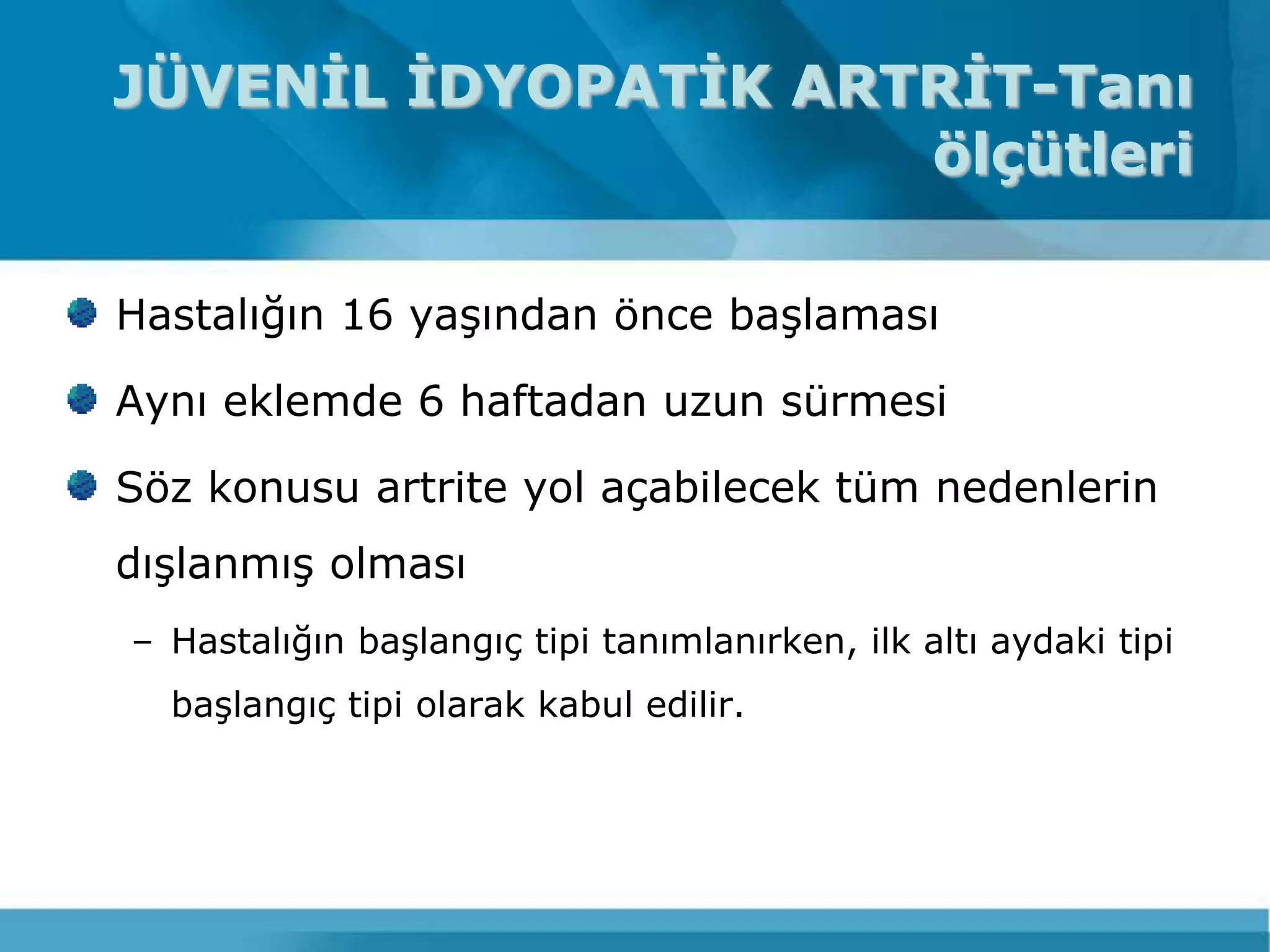 JÜVENİL İDYOPATİK ARTRİT-Tanı
                     ölçütleri

Hastalığın 16 yaĢından önce baĢlaması

Aynı eklemde 6 haftadan uzun sürmesi

Söz konusu artrite yol açabilecek tüm nedenlerin
dıĢlanmıĢ olması
– Hastalığın baĢlangıç tipi tanımlanırken, ilk altı aydaki tipi
  baĢlangıç tipi olarak kabul edilir.
 