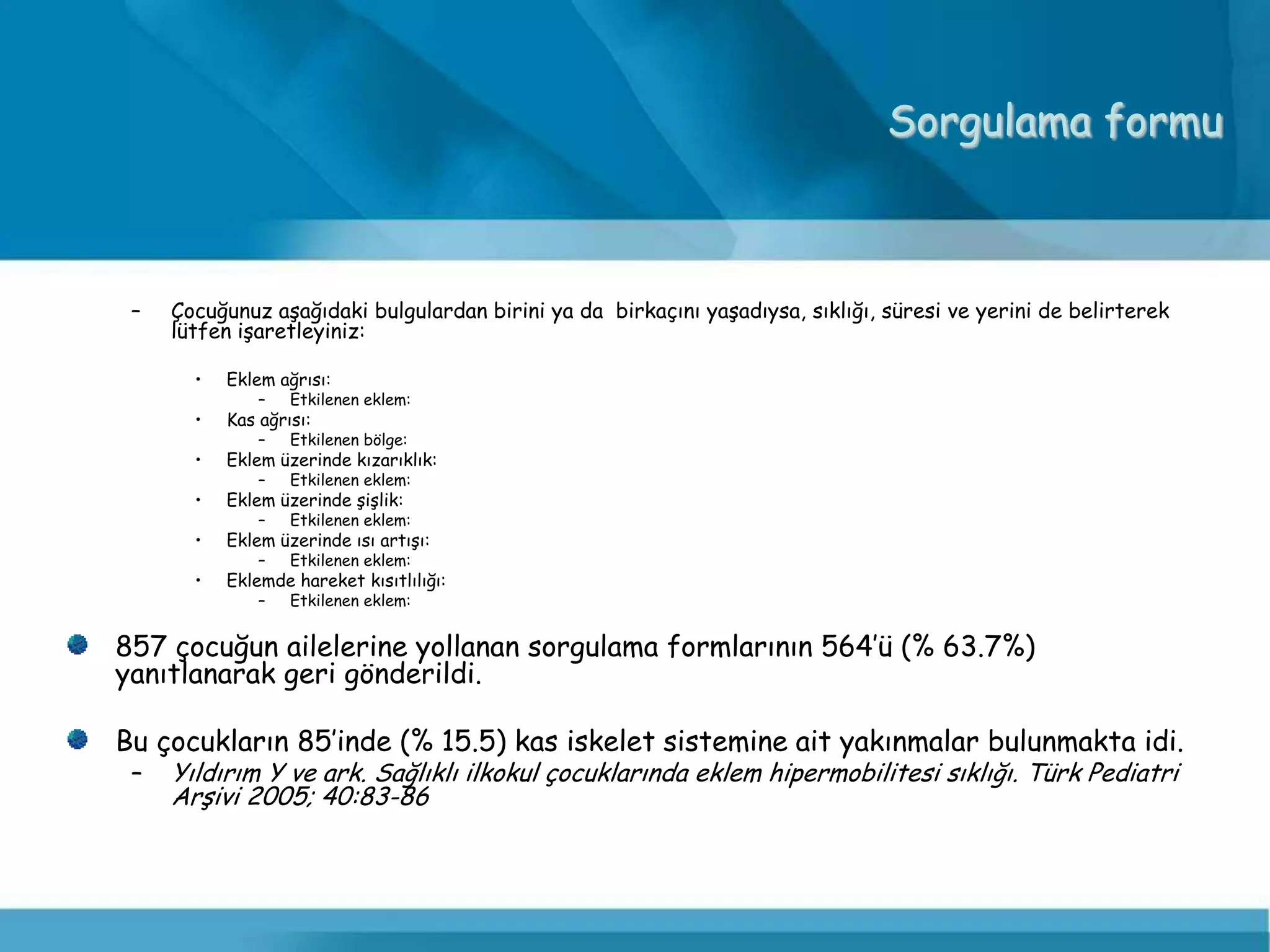 Sorgulama formu



 –   Çocuğunuz aşağıdaki bulgulardan birini ya da birkaçını yaşadıysa, sıklığı, süresi ve yerini de belirterek
     lütfen işaretleyiniz:

       •   Eklem ağrısı:
               –   Etkilenen eklem:
       •   Kas ağrısı:
               –   Etkilenen bölge:
       •   Eklem üzerinde kızarıklık:
               –   Etkilenen eklem:
       •   Eklem üzerinde şişlik:
               –   Etkilenen eklem:
       •   Eklem üzerinde ısı artışı:
               –   Etkilenen eklem:
       •   Eklemde hareket kısıtlılığı:
               –   Etkilenen eklem:


857 çocuğun ailelerine yollanan sorgulama formlarının 564’ü (% 63.7%)
yanıtlanarak geri gönderildi.

Bu çocukların 85’inde (% 15.5) kas iskelet sistemine ait yakınmalar bulunmakta idi.
 –   Yıldırım Y ve ark. Sağlıklı ilkokul çocuklarında eklem hipermobilitesi sıklığı. Türk Pediatri
     Arşivi 2005; 40:83-86
 