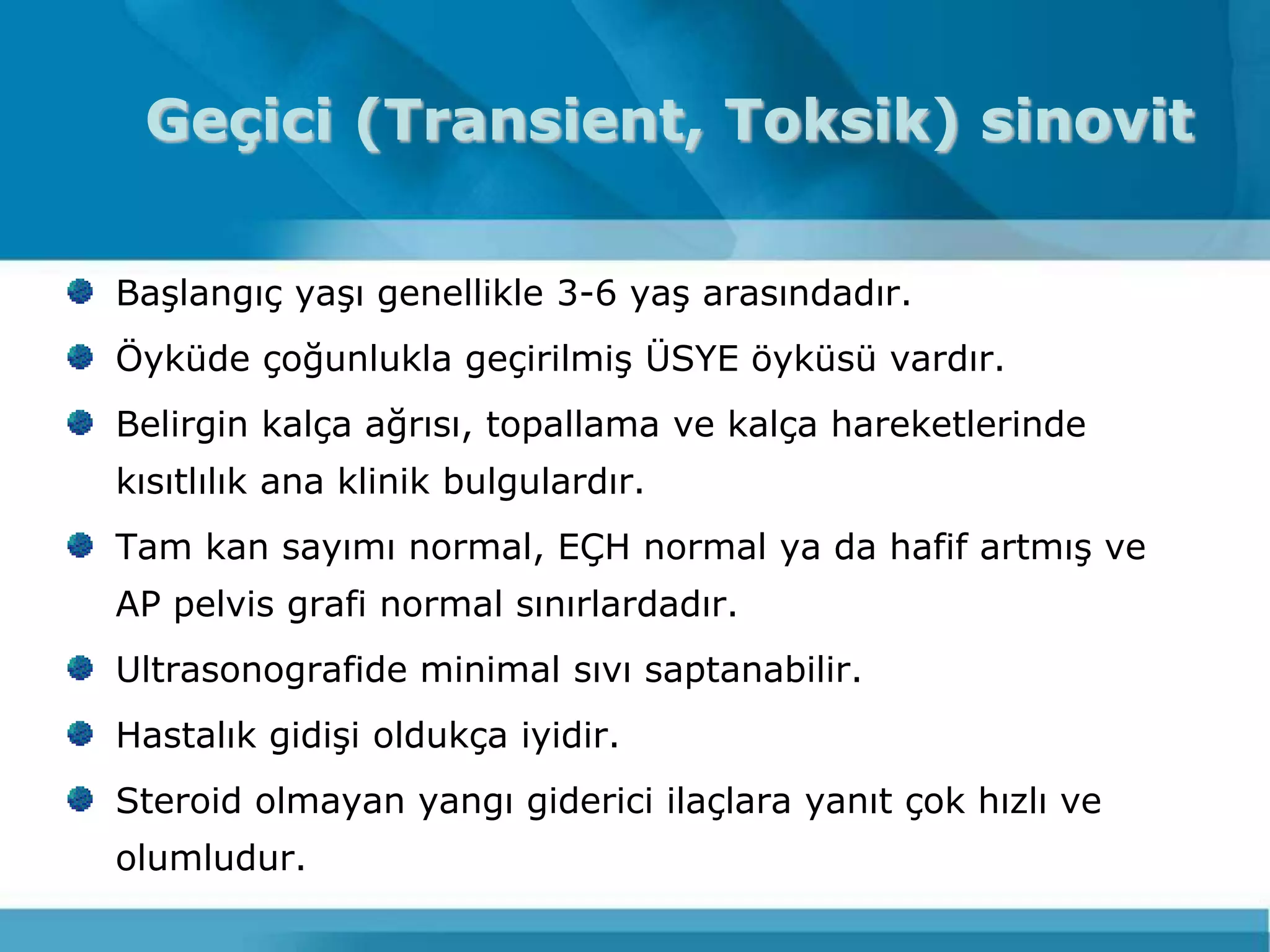 Geçici (Transient, Toksik) sinovit

BaĢlangıç yaĢı genellikle 3-6 yaĢ arasındadır.
Öyküde çoğunlukla geçirilmiĢ ÜSYE öyküsü vardır.
Belirgin kalça ağrısı, topallama ve kalça hareketlerinde
kısıtlılık ana klinik bulgulardır.
Tam kan sayımı normal, EÇH normal ya da hafif artmıĢ ve
AP pelvis grafi normal sınırlardadır.
Ultrasonografide minimal sıvı saptanabilir.
Hastalık gidiĢi oldukça iyidir.
Steroid olmayan yangı giderici ilaçlara yanıt çok hızlı ve
olumludur.
 