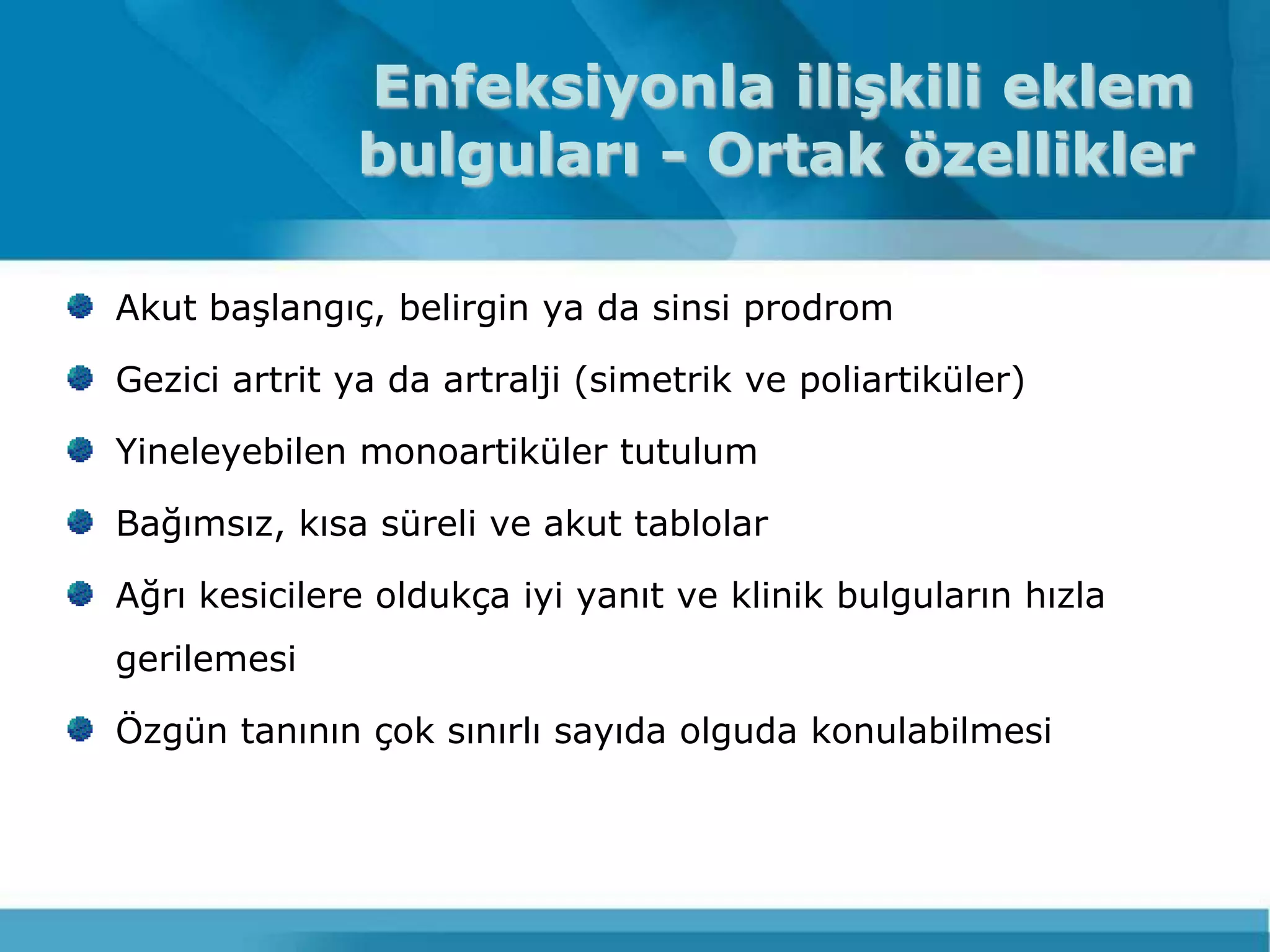 Enfeksiyonla ilişkili eklem
              bulguları - Ortak özellikler

Akut baĢlangıç, belirgin ya da sinsi prodrom

Gezici artrit ya da artralji (simetrik ve poliartiküler)

Yineleyebilen monoartiküler tutulum

Bağımsız, kısa süreli ve akut tablolar

Ağrı kesicilere oldukça iyi yanıt ve klinik bulguların hızla
gerilemesi

Özgün tanının çok sınırlı sayıda olguda konulabilmesi
 