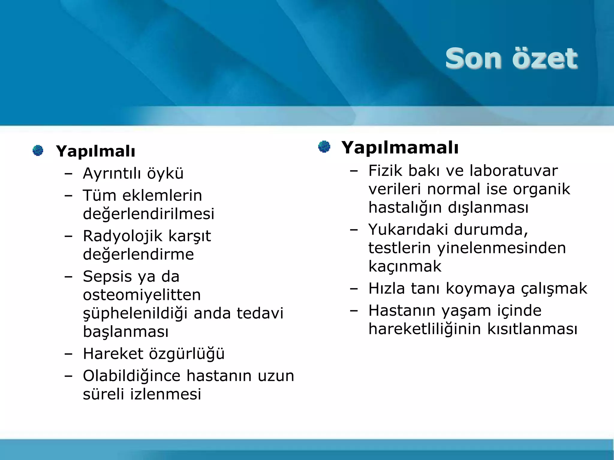 Son özet


Yapılmalı                        Yapılmamalı
 – Ayrıntılı öykü                – Fizik bakı ve laboratuvar
 – Tüm eklemlerin                  verileri normal ise organik
   değerlendirilmesi               hastalığın dıĢlanması
 – Radyolojik karĢıt             – Yukarıdaki durumda,
   değerlendirme                   testlerin yinelenmesinden
                                   kaçınmak
 – Sepsis ya da
   osteomiyelitten               – Hızla tanı koymaya çalıĢmak
   Ģüphelenildiği anda tedavi    – Hastanın yaĢam içinde
   baĢlanması                      hareketliliğinin kısıtlanması
 – Hareket özgürlüğü
 – Olabildiğince hastanın uzun
   süreli izlenmesi
 