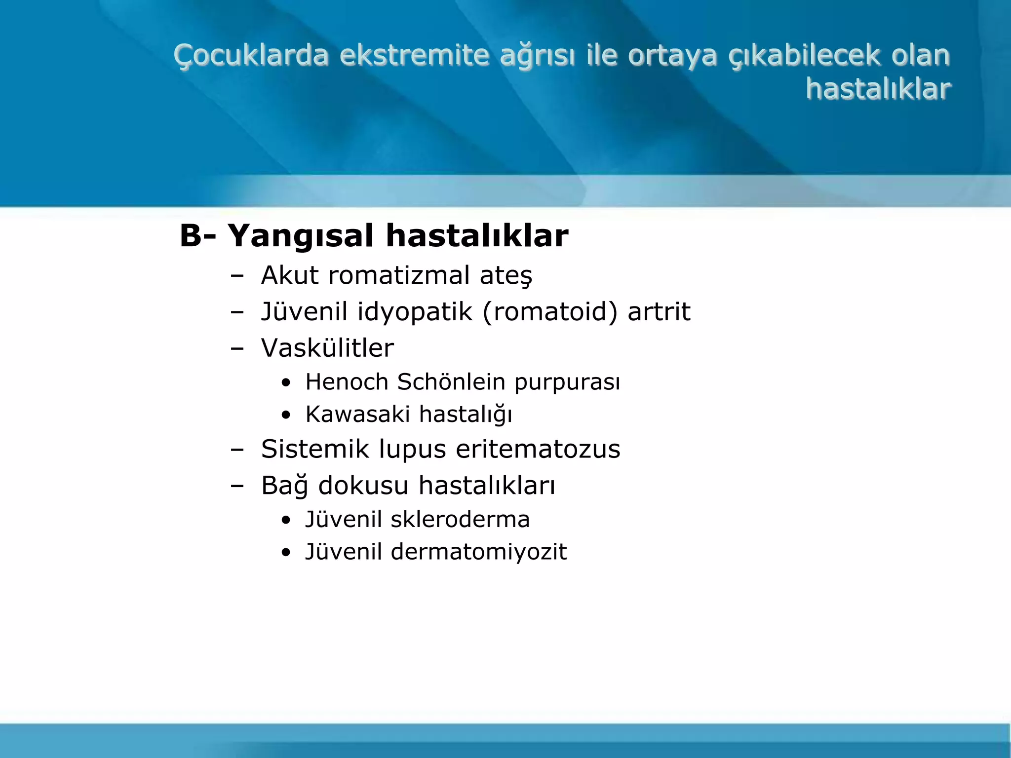 Çocuklarda ekstremite ağrısı ile ortaya çıkabilecek olan
                                              hastalıklar




B- Yangısal hastalıklar
    – Akut romatizmal ateĢ
    – Jüvenil idyopatik (romatoid) artrit
    – Vaskülitler
        • Henoch Schönlein purpurası
        • Kawasaki hastalığı
    – Sistemik lupus eritematozus
    – Bağ dokusu hastalıkları
        • Jüvenil skleroderma
        • Jüvenil dermatomiyozit
 
