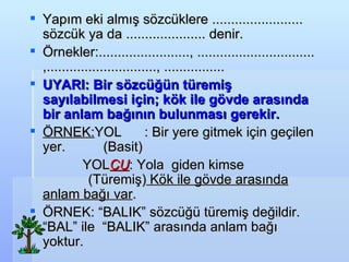 Yap?m eki alm?? s?zcklere ........................ s?zck ya da ..................... denir. ?rnekler:........................, ............................... ,............................., ................ UYARI: Bir s?zc?n tremi? say?labilmesi i?in; k?k ile g?vde aras?nda bir anlam ba??n?n bulunmas? gerekir. ?RNEK: YOL  : Bir yere gitmek i?in ge?ilen yer.  (Basit ) YOL CU : Yola  giden kimse  (Tremi?)  K?k ile g?vde aras?nda anlam ba?? var .? ?RNEK: BALIK s?zc? tremi? de?ildir. BAL ile  BALIK aras?nda anlam ba?? yoktur. 