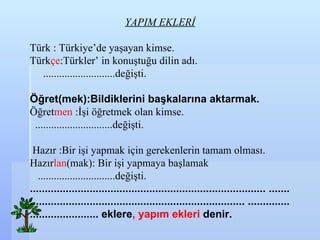 YAPIM EKLER? Trk : Trkiyede ya?ayan kimse.  Trk ?e :Trkler in konu?tu?u dilin ad?.  ...........................de?i?ti. ? ??ret(mek):Bildiklerini ba?kalar?na aktarmak. ??ret men  :??i ??retmek olan kimse.  .............................de?i?ti. ? ? Haz?r :Bir i?i yapmak i?in gerekenlerin tamam olmas?. Haz?r lan (mak): Bir i?i yapmaya ba?lamak  .............................de?i?ti. ...............................................................................   ...............................................................................   ..................................... eklere , yap?m ekleri  denir.  