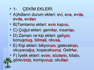 1-???? ?EK?M EKLER?: A)Adlar?n durum ekleri: ev i , ev e , ev de , ev de , ev den   B)Tamlama ekleri: ev in  kap? s? , C) ?o?ul ekleri: gemil er , insan lar , D) Zaman ve kip ekleri: geli yor , konu? mu? , bil meli , oku sa , E) Ki?i ekleri: biliyor um , gelecek sin , okuyaca? ?z , ko?acak s?n?z . Gelirl er , F) ?yelik ekleri: ev im , s?z lerin , kitab ? , g?rev imiz , kom?u nuz , okul lar? 