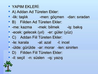 YAPIM EKLER?: A) Addan Ad Treten Ekler: -lik: ta?l?k  -men: g??men -dan: s?radan  B)??? Fiilden Ad Treten Ekler: -me: kazma -mek: bilmek -i?: bak?? -ecek: gelecek (y?l) -er: gler (yz) C)??? Addan Fiil Treten Ekler: -le: karala -al: azal -l: incel -lde: grlde -ar: morar -len: sinirlen D)??? Fiilden Fiil Treten Ekler: -il: se?il -n: sslen -??: yaz?? 