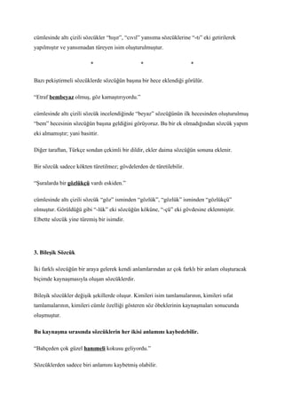 cümlesinde altı çizili sözcükler “hışır”, “cıvıl” yansıma sözcüklerine “-tı” eki getirilerek
yapılmıştır ve yansımadan türeyen isim oluşturulmuştur.

                          *                     *                      *

Bazı pekiştirmeli sözcüklerde sözcüğün başına bir hece eklendiği görülür.

“Etraf bembeyaz olmuş, göz kamaştırıyordu.”

cümlesinde altı çizili sözcük incelendiğinde “beyaz” sözcüğünün ilk hecesinden oluşturulmuş
“bem” hecesinin sözcüğün başına geldiğini görüyoruz. Bu bir ek olmadığından sözcük yapım
eki almamıştır; yani basittir.

Diğer taraftan, Türkçe sondan çekimli bir dildir, ekler daima sözcüğün sonuna eklenir.

Bir sözcük sadece kökten türetilmez; gövdelerden de türetilebilir.

“Şuralarda bir gözlükçü vardı eskiden.”

cümlesinde altı çizili sözcük “göz” isminden “gözlük”, “gözlük” isminden “gözlükçü”
olmuştur. Görüldüğü gibi “-lük” eki sözcüğün köküne, “-çü” eki gövdesine eklenmiştir.
Elbette sözcük yine türemiş bir isimdir.




3. Bileşik Sözcük

İki farklı sözcüğün bir araya gelerek kendi anlamlarından az çok farklı bir anlam oluşturacak
biçimde kaynaşmasıyla oluşan sözcüklerdir.

Bileşik sözcükler değişik şekillerde oluşur. Kimileri isim tamlamalarının, kimileri sıfat
tamlamalarının, kimileri cümle özelliği gösteren söz öbeklerinin kaynaşmaları sonucunda
oluşmuştur.

Bu kaynaşma sırasında sözcüklerin her ikisi anlamını kaybedebilir.

“Bahçeden çok güzel hanımeli kokusu geliyordu.”

Sözcüklerden sadece biri anlamını kaybetmiş olabilir.
 