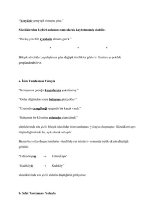 “Yeryüzü yemyeşil olmuştu yine.”

Sözcüklerden hiçbiri anlamını tam olarak kaybetmemiş olabilir.

“Bu kış yeni bir ayakkabı almam gerek.”

                          *                     *                      *

Bileşik sözcükler yapılışlarına göre değişik özellikler gösterir. Bunları şu şekilde
gruplandırabiliriz.




a. İsim Tamlaması Yoluyla

“Komşunun çocuğu kuşpalazına yakalanmış.”

“Onlar düğünden sonra balayına gidecekler.”

“Üzerinde camgöbeği renginde bir kazak vardı.”

“Bahçenin bir köşesine aslanağzı ekmişlerdi.”

cümlelerinde altı çizili bileşik sözcükler isim tamlaması yoluyla oluşmuştur. Sözcükleri ayrı
düşündüğümüzde bu, açık olarak anlaşılır.

Bazen bu yolla oluşan isimlerin - özellikle yer isimleri - sonunda iyelik ekinin düştüğü
görülür.

“Edirnekapısı         →       Edirnekapı”


“Kadıköyü             →       Kadıköy”

sözcüklerinde altı çizili eklerin düştüğünü görüyoruz.




b. Sıfat Tamlaması Yoluyla
 