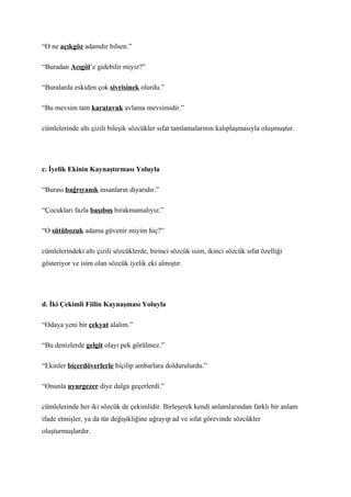 “O ne açıkgöz adamdır bilsen.”

“Buradan Acıgöl’e gidebilir miyiz?”

“Buralarda eskiden çok sivrisinek olurdu.”

“Bu mevsim tam karatavuk avlama mevsimidir.”

cümlelerinde altı çizili bileşik sözcükler sıfat tamlamalarının kalıplaşmasıyla oluşmuştur.




c. İyelik Ekinin Kaynaştırması Yoluyla

“Burası bağrıyanık insanların diyarıdır.”

“Çocukları fazla başıboş bırakmamalıyız.”

“O sütübozuk adama güvenir miyim hiç?”

cümlelerindeki altı çizili sözcüklerde, birinci sözcük isim, ikinci sözcük sıfat özelliği
gösteriyor ve isim olan sözcük iyelik eki almıştır.




d. İki Çekimli Fiilin Kaynaşması Yoluyla

“Odaya yeni bir çekyat alalım.”

“Bu denizlerde gelgit olayı pek görülmez.”

“Ekinler biçerdöverlerle biçilip ambarlara doldurulurdu.”

“Onunla uyurgezer diye dalga geçerlerdi.”

cümlelerinde her iki sözcük de çekimlidir. Birleşerek kendi anlamlarından farklı bir anlam
ifade etmişler, ya da tür değişikliğine uğrayıp ad ve sıfat görevinde sözcükler
oluşturmuşlardır.
 