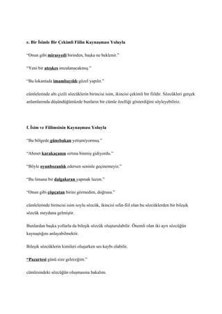 e. Bir İsimle Bir Çekimli Fiilin Kaynaşması Yoluyla

“Onun gibi mirasyedi birinden, başka ne beklenir.”

“Yeni bir ateşkes imzalanacakmış.”

“Bu lokantada imambayıldı güzel yapılır.”

cümlelerinde altı çizili sözcüklerin birincisi isim, ikincisi çekimli bir fiildir. Sözcükleri gerçek
anlamlarında düşündüğümüzde bunların bir cümle özelliği gösterdiğini söyleyebiliriz.




f. İsim ve Fiilimsinin Kaynaşması Yoluyla

“Bu bölgede günebakan yetişmiyormuş.”

“Ahmet karakaçanın sırtına binmiş gidiyordu.”

“Böyle oyunbozanlık edersen seninle geçinemeyiz.”

“Bu limana bir dalgakıran yapmak lazım.”

“Onun gibi çöpçatan birini görmedim, doğrusu.”

cümlelerinde birincisi isim soylu sözcük, ikincisi sıfat-fiil olan bu sözcüklerden bir bileşik
sözcük meydana gelmiştir.

Bunlardan başka yollarla da bileşik sözcük oluşturulabilir. Önemli olan iki ayrı sözcüğün
kaynaştığını anlayabilmektir.

Bileşik sözcüklerin kimileri oluşurken ses kaybı olabilir.

“Pazartesi günü size geleceğim.”

cümlesindeki sözcüğün oluşmasına bakalım.
 