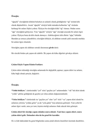 Örneğin;

“ağaçlık” sözcüğünün kökünü bulurken en anlamlı olarak gördüğümüz “ağ” sözünü kök
olarak düşünebiliriz. Ancak “ağaçlık” sözüyle balık tutmakta kullanılan “ağ” sözünün
herhangi bir anlam ilişkisi yoktur. Öyleyse bu sözcüğün kökü “ağ” olamaz. Ondan sonra
"ağa” sözcüğünü görüyoruz. Yine “ağaçlık” sözüyle “ağa” sözcüğü arasında bir anlam ilgisi
yoktur. Öyleyse bunu da kök olarak alamayız. Alabileceğimiz kök elbette “ağaç” köküdür.
Buradan şu sonucu çıkarabiliriz; sözcüğün köküyle, ek aldıktan sonraki şekli arasında mutlaka
bir anlam ilgisi olmalıdır.

Sözcüğün yapım eki aldıktan sonraki durumuna gövde denir.

Bir sözcük birden çok yapım eki alabilir. İlk yapım eki köke diğerleri gövdeye eklenir.




Çekim Ekiyle Yapım Ekinin Farkları:

Çekim ekleri eklendiği sözcüğün anlamında bir değişiklik yapmaz; yapım ekleri ise anlamı,
köke bağlı olmak şartıyla, değiştirir.




Örneğin;

“Yolda bekliyor.” cümlesindeki “yol” sözü “geçilen yer” anlamındadır. “-de” hal ekini alarak
“yolda” şekline geldiğinde de geçilen yer olma anlamı değişmemektedir.

“Yolcu bekliyor.” cümlesinde ise “geçilen yer” olan “yol” sözü “-cu” yapım ekini alarak bu
anlamını yitirmiş “yoldan gelen” ya da “yola giden” kişi anlamına gelmiştir. Yani yolla bir
anlam ilgisi vardır; ama yer ismi, kişinin niteliği anlamını ifade edecek hale gelmiştir.

Çekim ekleri bir sözcüğe yapım ekinden sonra eklenir. Yani önce yapım ekleri, sonra
çekim ekleri gelir. İstisnaları olsa da bu genel bir kuraldır.

Ek ve kök hakkındaki bu genel bilgilerden sonra şimdi eklerin önemlileri üzerinde durabiliriz.
 