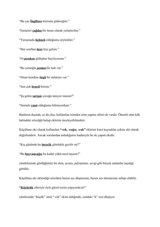“Bu yaz İngilizce kursuna gideceğim.”

“Gençleri çağdaş bir insan olarak yetiştirelim.”

“Yarışmada üçüncü olduğumu söylediler.”

“Her sınıftan üçer kişi gelsin.”

“O çocuksu gülüşüne bayılıyorum.”

“Bu yemeğin acımsı bir tadı var.”

“Onun kendine özgü bir anlatımı var.”

“Sen çok bencil birisin.”

“Şu gelen sarışın çocuğu tanıyor musun?”

“Seninle yaşıt olduğumu bilmiyordum.”

Bunların dışında, az da olsa, kullanılan isimden isim yapma ekleri de vardır. Önemli olan kök
halindeki sözcüğü bulup eklerini inceleyebilmektir.

Küçültme eki olarak kullanılan “-cık, -cağız, -cak” eklerini kimi kaynaklar çekim eki olarak
değerlendirir. Ancak sorulardan anladığımız kadarıyla bu ek yapım ekidir.

“Kış gününde bu incecik gömlekle gezilir mi?”

“Bu hayvancağız bu kadar yükü nasıl taşısın?”

cümlelerinde gördüğümüz bu ekin, acıma, pekiştirme, sevgi gibi birçok anlamlar taşıdığı
görülür.

Küçültme eki eklendiği sözcükte bazen ses düşmesine, bazen ses türemesine sebep olabilir.

“Küçücük elleriyle öyle güzel resim yapıyordu ki!”

cümlesinde “küçük” sözü “-cik” ekini aldığında, sondaki “k” sesi düşüyor.
 