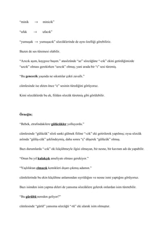 “minik     →     minicik”


“ufak      →     ufacık”


“yumuşak → yumuşacık” sözcüklerinde de aynı özelliği görebiliriz.

Bazen de ses türemesi olabilir.

“Azıcık aşım, kaygısız başım.” atasözünde “az” sözcüğüne “-cık” ekini getirdiğimizde
“azcık” olması gerekirken “azıcık” olmuş; yani arada bir “ı” sesi türemiş.

“Bu gencecik yaşında ne sıkıntılar çekti zavallı.”

cümlesinde ise ekten önce “e” sesinin türediğini görüyoruz.

Kimi sözcüklerde bu ek, fiilden sözcük türetmiş gibi görülebilir.




Örneğin;

“Bebek, etrafındakilere gülücükler yolluyordu.”

cümlesinde “gülücük” sözü sanki gülmek fiiline “-cik” eki getirilerek yapılmış; oysa sözcük
aslında “gülüş-cük” şeklindeymiş, daha sonra “ş” düşerek “gülücük” olmuş.

Bazı durumlarda “-cık” eki küçültmeyle ilgisi olmayan, bir nesne, bir kavram adı da yapabilir.

“Onun bu yıl kulakçık ameliyatı olması gerekiyor.”

“Yaşlılıktan elmacık kemikleri dışarı çıkmış adamın.”

cümlelerinde bu ekin küçültme anlamından sıyrıldığını ve nesne ismi yaptığını görüyoruz.

Bazı isimden isim yapma ekleri de yansıma sözcüklere gelerek onlardan isim türetebilir.

“Bu gürültü nereden geliyor?”

cümlesinde “gürül” yansıma sözcüğü “-tü” eki alarak isim olmuştur.
 