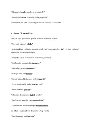“Dün geceki horultu kimden geliyordu öyle?”

“Bu mahallede fısıltı gazetesi iyi çalışıyor galiba.”

cümlelerinde altı çizili sözcükler yansımadan isim olan sözcüklerdir.




b. İsimden Fiil Yapan Ekler

İsim kök veya gövdelerine gelerek onlardan fiil türeten eklerdir.

“Bahçedeki çiçekleri suladı.”

cümlesindeki altı çizili sözü incelediğimizde “su” ismine getirilen “-la-” eki, ismi “sulamak”
şeklinde bir fiile dönüştürmüştür.

İsimden fiil yapan önemli ekleri cümlelerde gösterelim.

“Yol, buradan sonra gittikçe daralıyor.”

“Yaşlı adam yerinden doğruldu.”

“Parmağu uzun süre kanadı.”

“Yaptığı fedakarlığı duyunca gözleri yaşardı.”

“Derste kulağıma bir şeyler fısıldadı, gitti.”

“Neden bu kadar geciktin?”

“Sıkıntılara dayanamayıp delirdi zavallı.”

“Bu sözlerimi neden bu kadar garipsediniz?”

“Konuşmacının düşüncelerini pek benimsemedim.”

Ekler bazı sözcüklerde ses düşmesine sebep olabilir.

“Haberi duyunca rengi sarardı.”
 