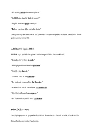 “Bir ay da kesinti olmasa maaşlarda.”

“Geldiklerine dair bir belirti var mı?”

“Dağlar bize artık geçit vermiyor.”

“Işıl ışıl bir güne daha merhaba dedik.”

Türkçe’de sayı bakımından en çok yapım eki fiilden isim yapma ekleridir. Biz burada ancak
çok önemlilerini verdik.




d. Fiilden Fiil Yapma Ekleri

Fiil kök veya gövdelerine gelerek onlardan yeni fiiller türeten eklerdir.

“Buradan iki yıl önce taşındı.”

“Müzeyi gezmeden buradan gidilmez.”

“Ortalık iyice karıştı.”

“O sudan sana da mı içirdiler?”

“Bu sözümüz onu mutlaka darıltmıştır.”

“Yeni takılan sokak lambalarını söktürmüşler.”

“Çiçekleri dalından koparmayın.”

“Bu suçlama karşısında biraz şaşaladım.”




SÖZCÜĞÜN YAPISI

Sözcüğün yapısını üç grupta inceleyebiliriz: Basit sözcük, türemiş sözcük, bileşik sözcük.

Şimdi bunları ayrıntılarıyla görelim.
 
