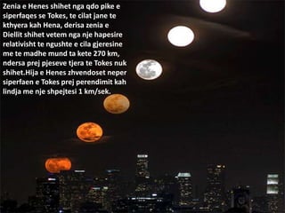 Zenia e Henes shihet nga qdo pike e
siperfaqes se Tokes, te cilat jane te
kthyera kah Hena, derisa zenia e
Diellit shihet vetem nga nje hapesire
relativisht te ngushte e cila gjeresine
me te madhe mund ta kete 270 km,
ndersa prej pjeseve tjera te Tokes nuk
shihet.Hija e Henes zhvendoset neper
siperfaen e Tokes prej perendimit kah
lindja me nje shpejtesi 1 km/sek.
 