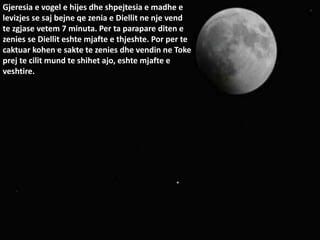 Gjeresia e vogel e hijes dhe shpejtesia e madhe e
levizjes se saj bejne qe zenia e Diellit ne nje vend
te zgjase vetem 7 minuta. Per ta parapare diten e
zenies se Diellit eshte mjafte e thjeshte. Por per te
caktuar kohen e sakte te zenies dhe vendin ne Toke
prej te cilit mund te shihet ajo, eshte mjafte e
veshtire.
 