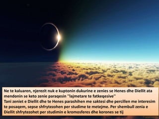 Ne te kaluaren, njerezit nuk e kuptonin dukurine e zenies se Henes dhe Diellit ata
mendonin se keto zenie paraqesin ''lajmetare te fatkeqesive''
Tani zeniet e Diellit dhe te Henes parashihen me saktesi dhe percillen me interesim
te posaqem, sepse shfrytezohen per studime te metejme. Per shembull zenia e
Diellit shfrytezohet per studimin e kromosferes dhe korones se tij
 
