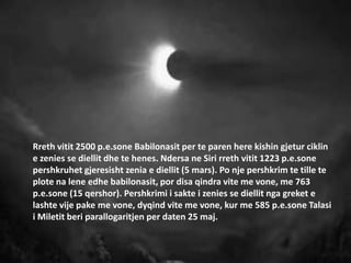 Rreth vitit 2500 p.e.sone Babilonasit per te paren here kishin gjetur ciklin
e zenies se diellit dhe te henes. Ndersa ne Siri rreth vitit 1223 p.e.sone
pershkruhet gjeresisht zenia e diellit (5 mars). Po nje pershkrim te tille te
plote na lene edhe babilonasit, por disa qindra vite me vone, me 763
p.e.sone (15 qershor). Pershkrimi i sakte i zenies se diellit nga greket e
lashte vije pake me vone, dyqind vite me vone, kur me 585 p.e.sone Talasi
i Miletit beri parallogaritjen per daten 25 maj.
 