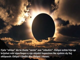 Fjala "eklips" do te thote "zenie" ose "mbulim". Eklipsi eshte hija qe
krijohet mbi siperfaqen e nje objekti hapesinor.Ne njohim dy lloj
eklipsesh: Eklipsi i Diellit dhe Eklipsi i Henes.
 