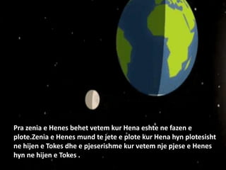 Pra zenia e Henes behet vetem kur Hena eshte ne fazen e
plote.Zenia e Henes mund te jete e plote kur Hena hyn plotesisht
ne hijen e Tokes dhe e pjeserishme kur vetem nje pjese e Henes
hyn ne hijen e Tokes .
 