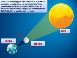 DIELLI
HENA
TOKA
Zenia e Diellit behet gjate fazes se Henes se re, kur Hena
gjendet ne konjuksionin e saj, perkatesisht kur Hena
gjendet ndermjet Tokes dhe Diellit, Eklipsi mund te
paraqitet vetem kur Hena e re gjendet afer ekliptikes qe
do te thote afer nyjave te rruges se Henes.
 